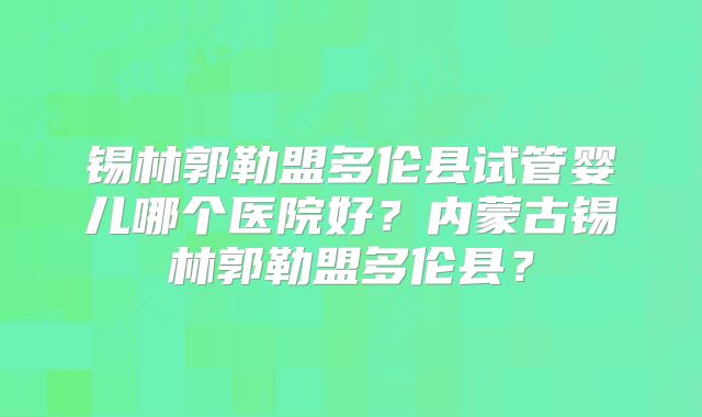 锡林郭勒盟多伦县试管婴儿哪个医院好？内蒙古锡林郭勒盟多伦县？