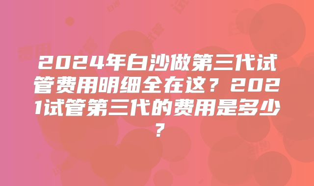 2024年白沙做第三代试管费用明细全在这？2021试管第三代的费用是多少？