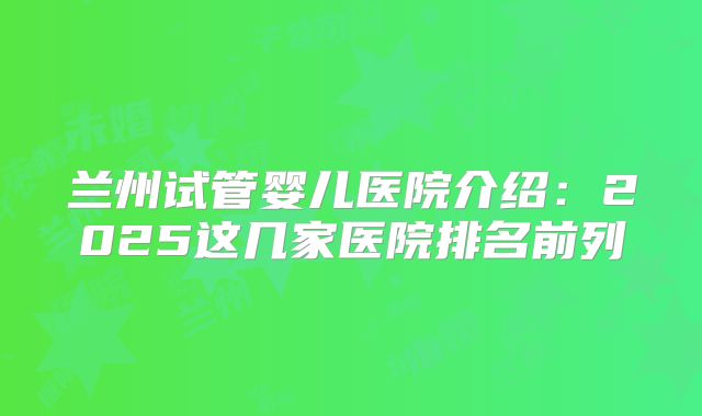 兰州试管婴儿医院介绍：2025这几家医院排名前列