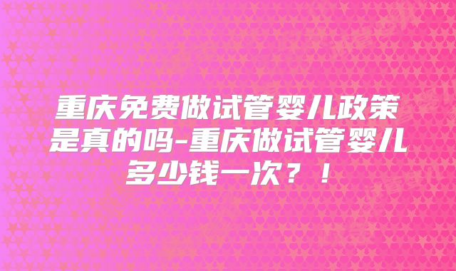 重庆免费做试管婴儿政策是真的吗-重庆做试管婴儿多少钱一次？！