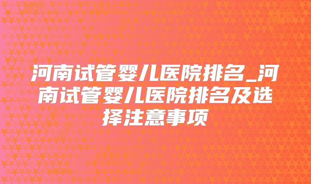 河南试管婴儿医院排名_河南试管婴儿医院排名及选择注意事项