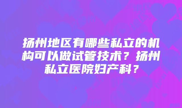 扬州地区有哪些私立的机构可以做试管技术？扬州私立医院妇产科？