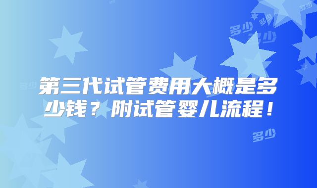 第三代试管费用大概是多少钱？附试管婴儿流程！