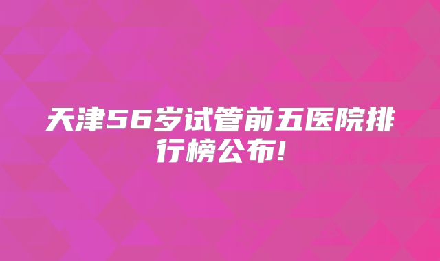 天津56岁试管前五医院排行榜公布!