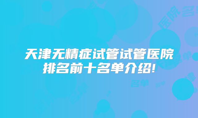 天津无精症试管试管医院排名前十名单介绍!