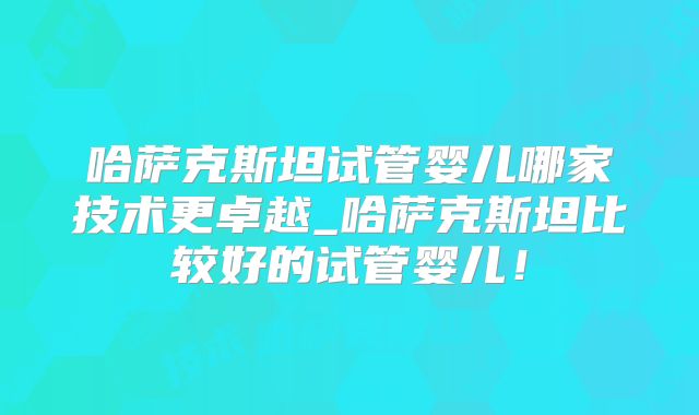 哈萨克斯坦试管婴儿哪家技术更卓越_哈萨克斯坦比较好的试管婴儿！