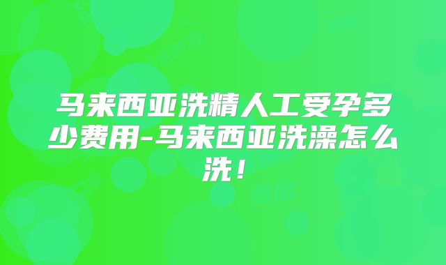 马来西亚洗精人工受孕多少费用-马来西亚洗澡怎么洗！