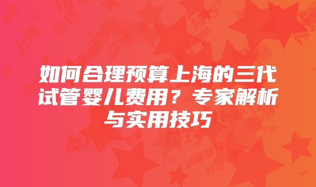 如何合理预算上海的三代试管婴儿费用?专家解析与实用技巧