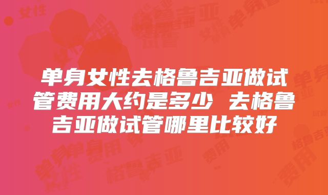 单身女性去格鲁吉亚做试管费用大约是多少 去格鲁吉亚做试管哪里比较好