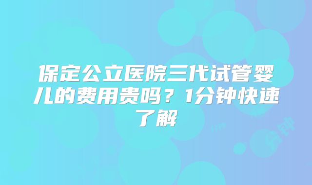 保定公立医院三代试管婴儿的费用贵吗？1分钟快速了解
