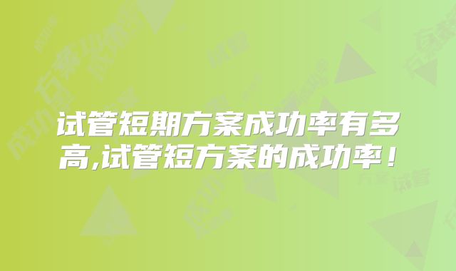 试管短期方案成功率有多高,试管短方案的成功率!