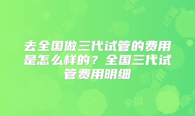 去全国做三代试管的费用是怎么样的？全国三代试管费用明细