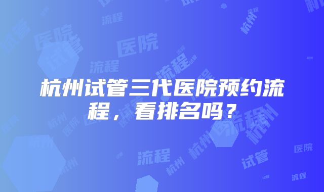 杭州试管三代医院预约流程,看排名吗?