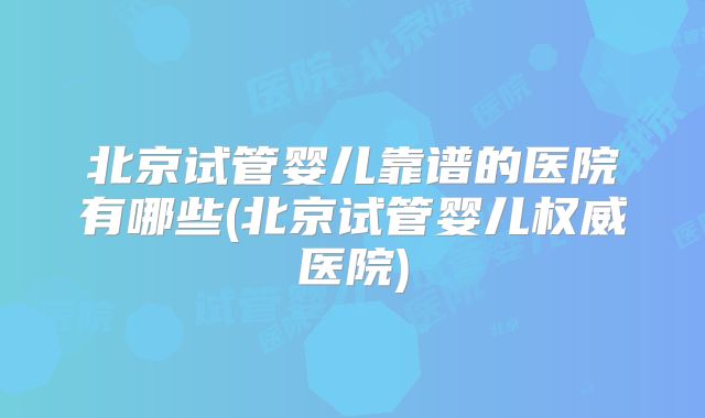 北京试管婴儿靠谱的医院有哪些(北京试管婴儿权威医院)