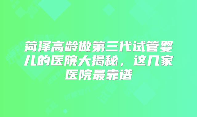 菏泽高龄做第三代试管婴儿的医院大揭秘，这几家医院最靠谱