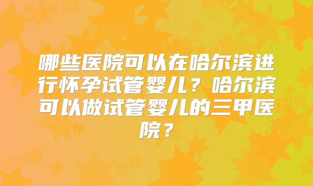 哪些医院可以在哈尔滨进行怀孕试管婴儿？哈尔滨可以做试管婴儿的三甲医院？