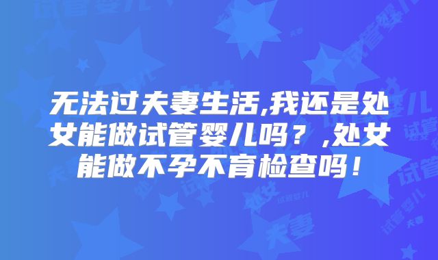 无法过夫妻生活,我还是处女能做试管婴儿吗？,处女能做不孕不育检查吗！
