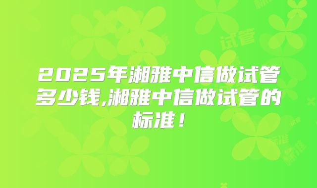 2025年湘雅中信做试管多少钱,湘雅中信做试管的标准!