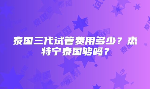 泰国三代试管费用多少？杰特宁泰国够吗？