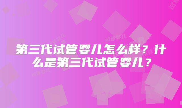 第三代试管婴儿怎么样?什么是第三代试管婴儿?