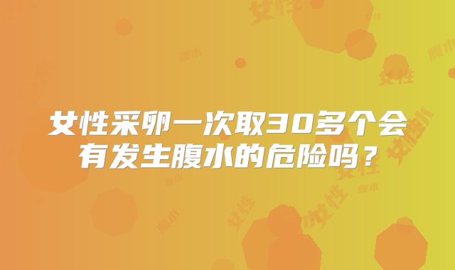 女性采卵一次取30多个会有发生腹水的危险吗？