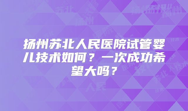 扬州苏北人民医院试管婴儿技术如何？一次成功希望大吗？