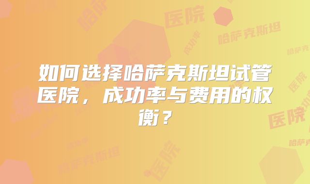 如何选择哈萨克斯坦试管医院,成功率与费用的权衡?