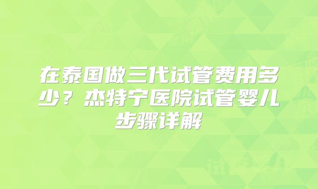 在泰国做三代试管费用多少？杰特宁医院试管婴儿步骤详解