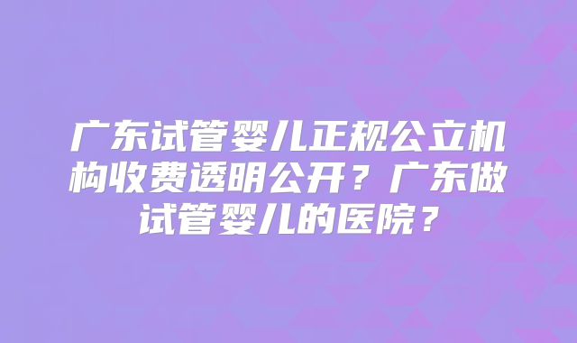 广东试管婴儿正规公立机构收费透明公开？广东做试管婴儿的医院？