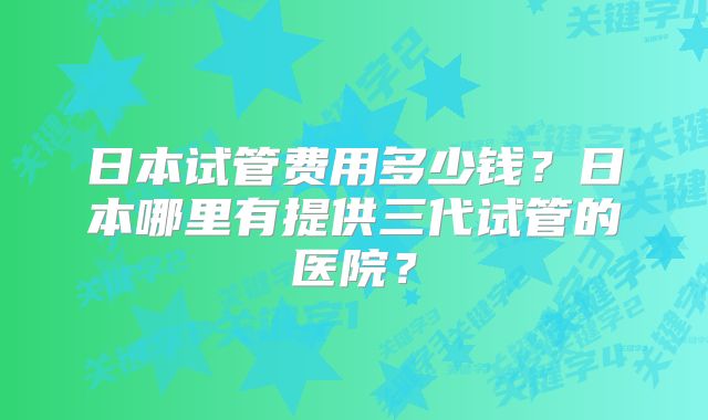 日本试管费用多少钱？日本哪里有提供三代试管的医院？
