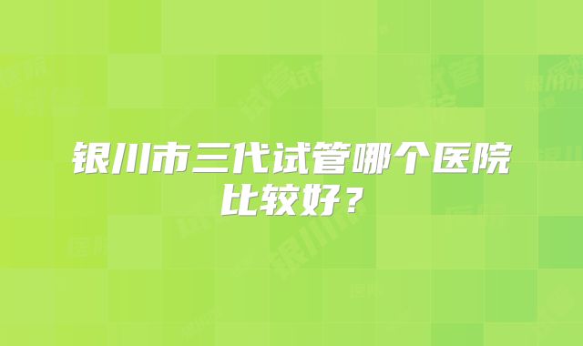 银川市三代试管哪个医院比较好？