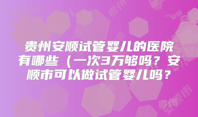 贵州安顺试管婴儿的医院有哪些（一次3万够吗？安顺市可以做试管婴儿吗？