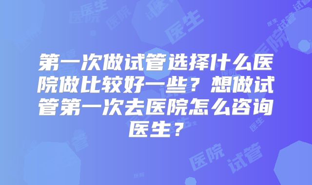 第一次做试管选择什么医院做比较好一些？想做试管第一次去医院怎么咨询医生？