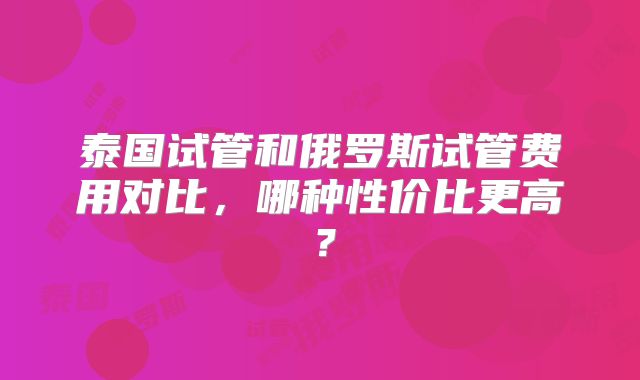 泰国试管和俄罗斯试管费用对比,哪种性价比更高?