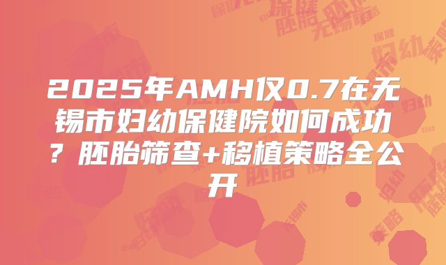 2025年AMH仅0.7在无锡市妇幼保健院如何成功？胚胎筛查+移植策略全公开