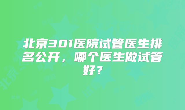 北京301医院试管医生排名公开，哪个医生做试管好？