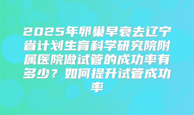 2025年卵巢早衰去辽宁省计划生育科学研究院附属医院做试管的成功率有多少?如何提升试管成功率