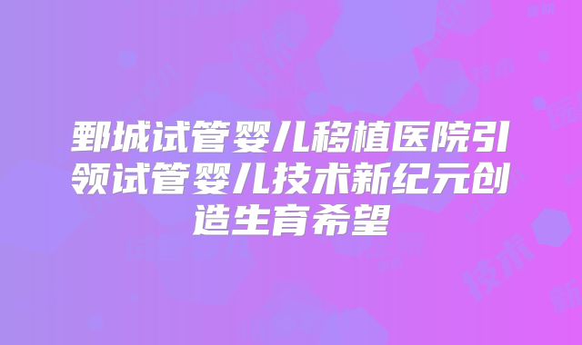 鄄城试管婴儿移植医院引领试管婴儿技术新纪元创造生育希望