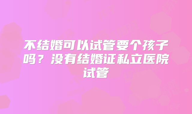 不结婚可以试管要个孩子吗？没有结婚证私立医院试管