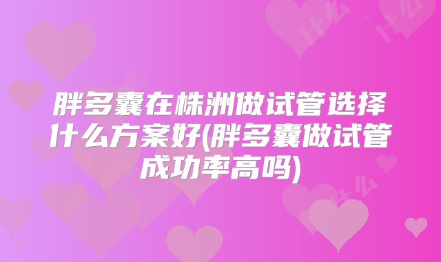 胖多囊在株洲做试管选择什么方案好(胖多囊做试管成功率高吗)