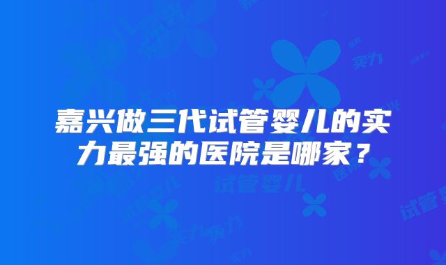 嘉兴做三代试管婴儿的实力最强的医院是哪家？