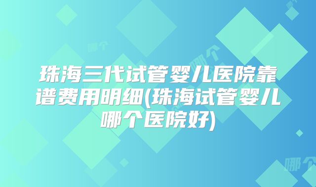 珠海三代试管婴儿医院靠谱费用明细(珠海试管婴儿哪个医院好)