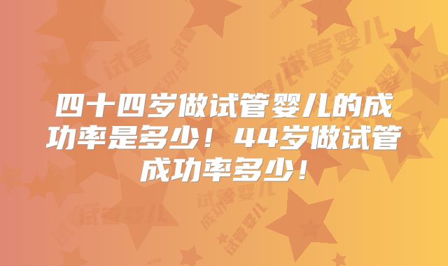 四十四岁做试管婴儿的成功率是多少！44岁做试管成功率多少！