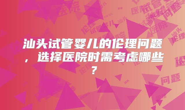 汕头试管婴儿的伦理问题,选择医院时需考虑哪些?