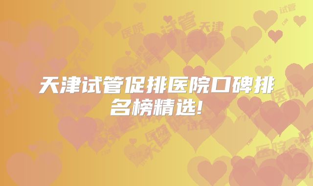 天津试管促排医院口碑排名榜精选!