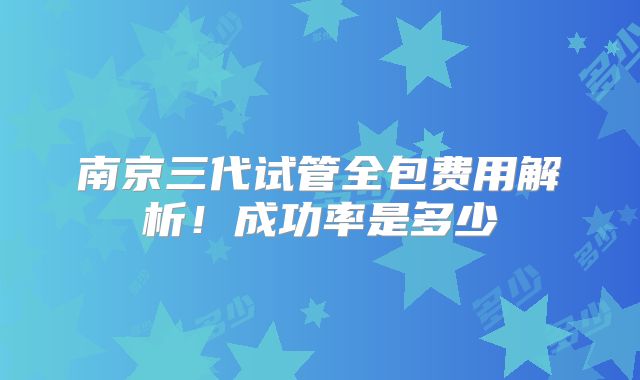 南京三代试管全包费用解析!成功率是多少