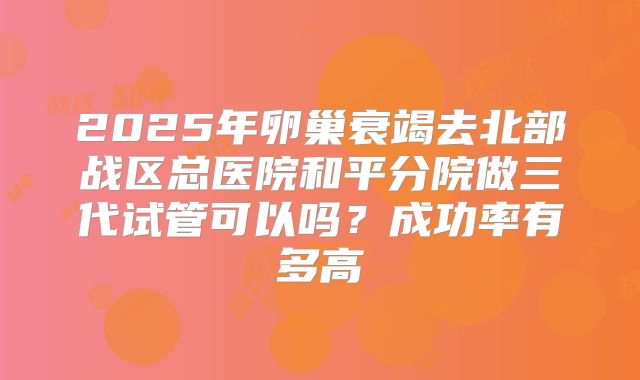 2025年卵巢衰竭去北部战区总医院和平分院做三代试管可以吗?成功率有多高