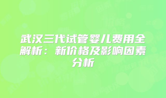 武汉三代试管婴儿费用全解析：新价格及影响因素分析