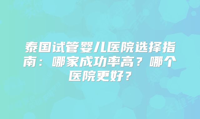 泰国试管婴儿医院选择指南：哪家成功率高？哪个医院更好？
