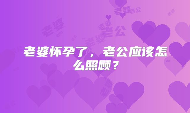 老婆怀孕了，老公应该怎么照顾？